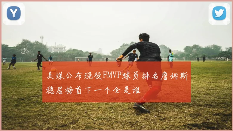 美媒公布现役FMVP球员排名詹姆斯稳居榜首下一个会是谁