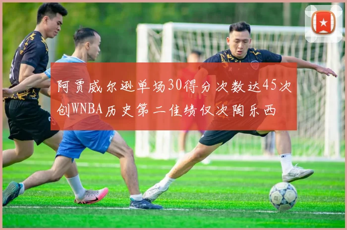 阿贾威尔逊单场30得分次数达45次创WNBA历史第二佳绩仅次陶乐西