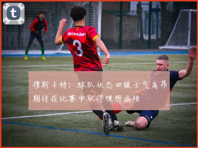 穆斯卡特：球队状态回暖士气高昂期待在比赛中取得理想成绩