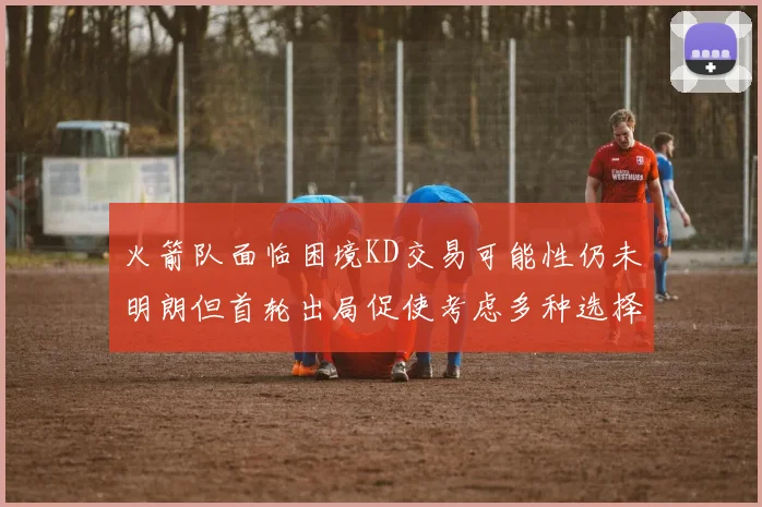 火箭队面临困境KD交易可能性仍未明朗但首轮出局促使考虑多种选择