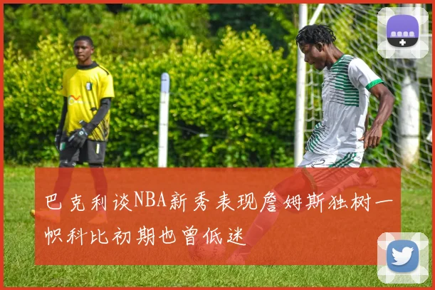 巴克利谈NBA新秀表现詹姆斯独树一帜科比初期也曾低迷