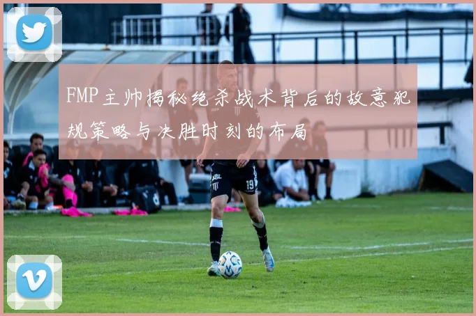 FMP主帅揭秘绝杀战术背后的故意犯规策略与决胜时刻的布局