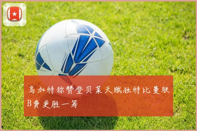 乌加特称赞登贝莱天赋独特比曼联B费更胜一筹