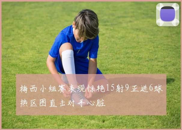 梅西小组赛表现惊艳15射9正进6球热区图直击对手心脏