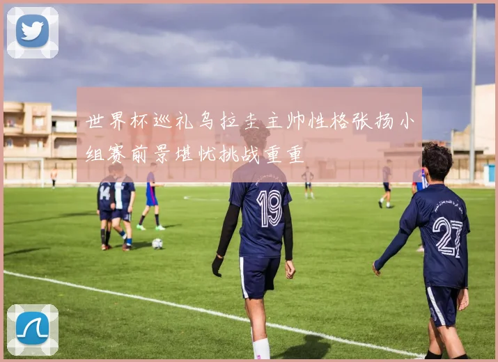 世界杯巡礼乌拉圭主帅性格张扬小组赛前景堪忧挑战重重
