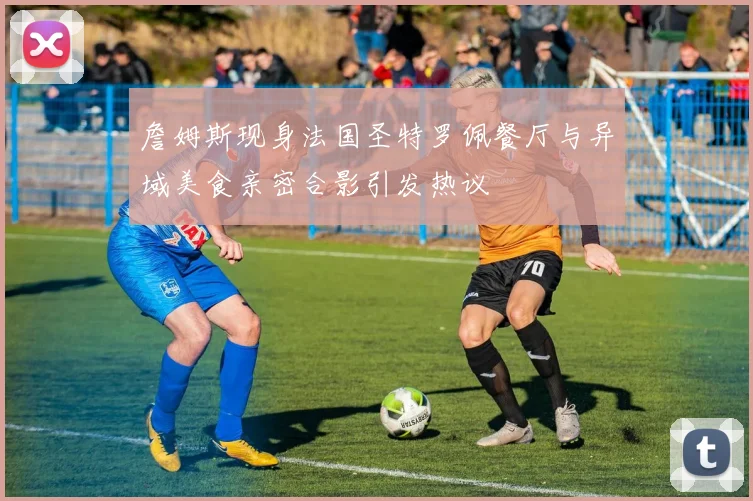 詹姆斯现身法国圣特罗佩餐厅与异域美食亲密合影引发热议
