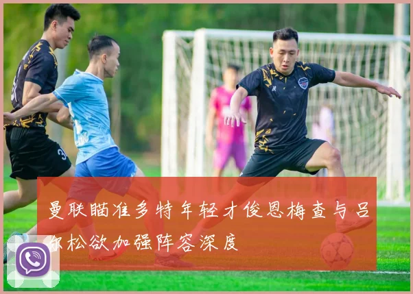 曼联瞄准多特年轻才俊恩梅查与吕尔松欲加强阵容深度