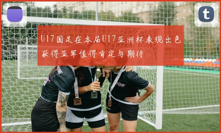 U17国足在本届U17亚洲杯表现出色获得亚军值得肯定与期待