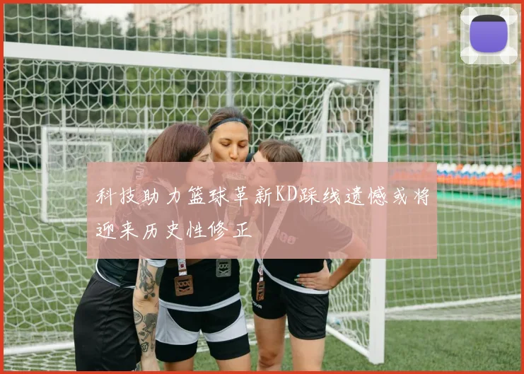 科技助力篮球革新KD踩线遗憾或将迎来历史性修正