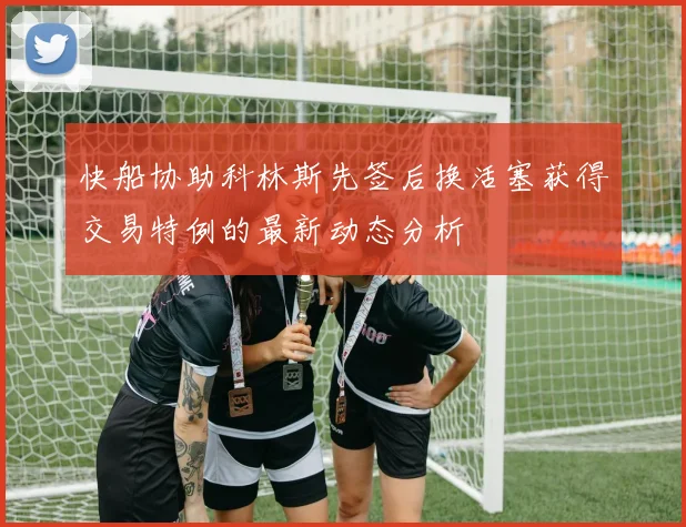 快船协助科林斯先签后换活塞获得交易特例的最新动态分析