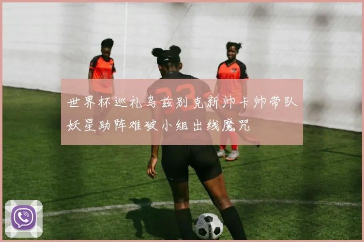 世界杯巡礼乌兹别克新帅卡帅带队妖星助阵难破小组出线魔咒