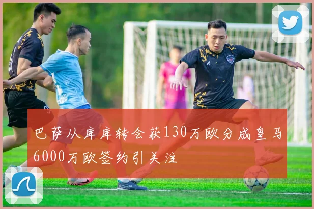 巴萨从库库转会获130万欧分成皇马6000万欧签约引关注