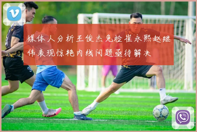 媒体人分析王俊杰免检崔永熙赵继伟表现惊艳内线问题亟待解决