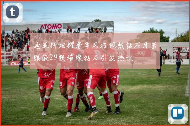 迪亚斯炫耀奢华风格佩戴钻石牙套镶嵌29颗璀璨钻石引发热议