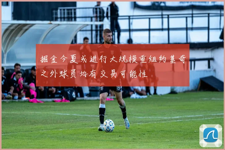 掘金今夏或进行大规模重组约基奇之外球员均有交易可能性