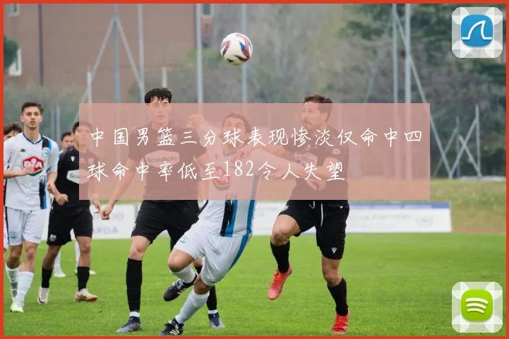 中国男篮三分球表现惨淡仅命中四球命中率低至182令人失望