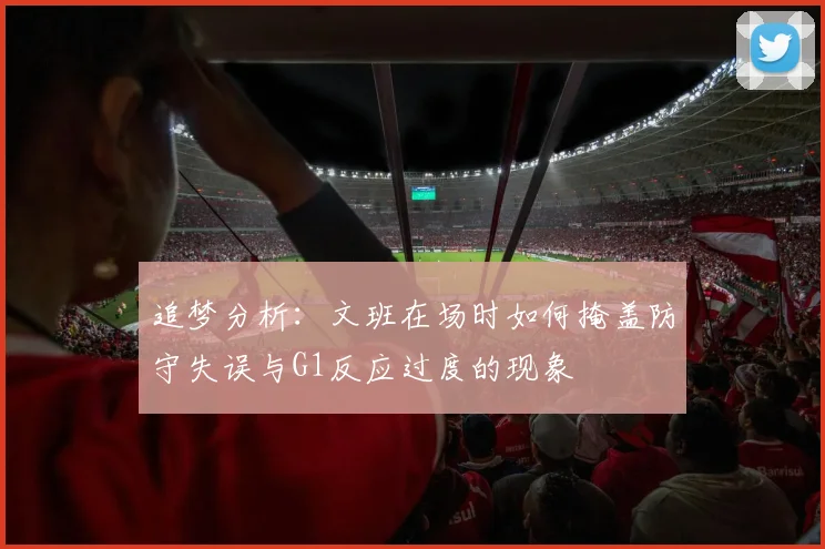 追梦分析：文班在场时如何掩盖防守失误与G1反应过度的现象