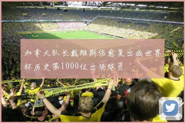 加拿大队长戴维斯伤愈复出成世界杯历史第1000位出场球员