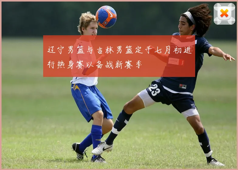 辽宁男篮与吉林男篮定于七月初进行热身赛以备战新赛季